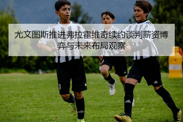 尤文图斯推进弗拉霍维奇续约谈判薪资博弈与未来布局观察