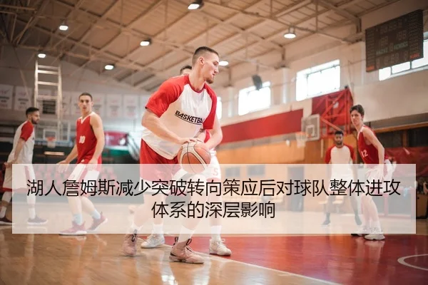湖人詹姆斯减少突破转向策应后对球队整体进攻体系的深层影响