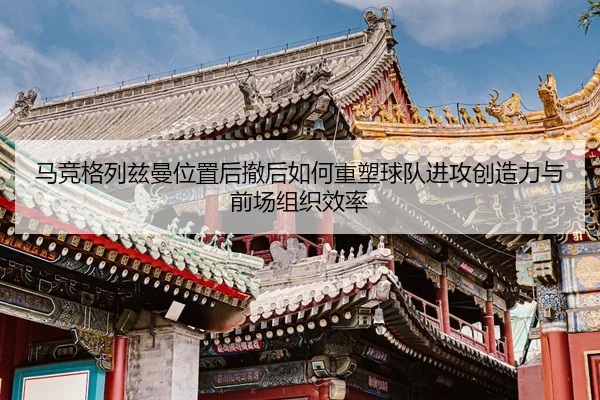 马竞格列兹曼位置后撤后如何重塑球队进攻创造力与前场组织效率