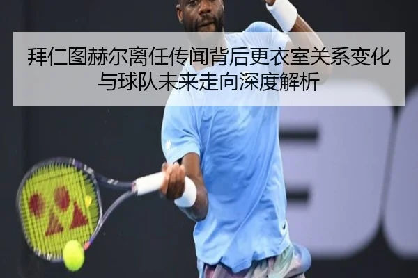拜仁图赫尔离任传闻背后更衣室关系变化与球队未来走向深度解析