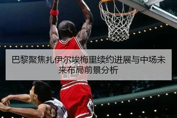 巴黎聚焦扎伊尔埃梅里续约进展与中场未来布局前景分析