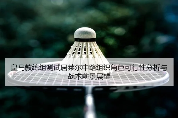 皇马教练组测试居莱尔中路组织角色可行性分析与战术前景展望