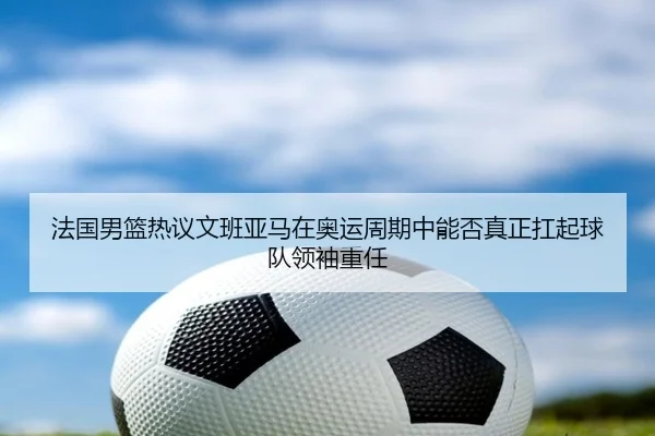 法国男篮热议文班亚马在奥运周期中能否真正扛起球队领袖重任