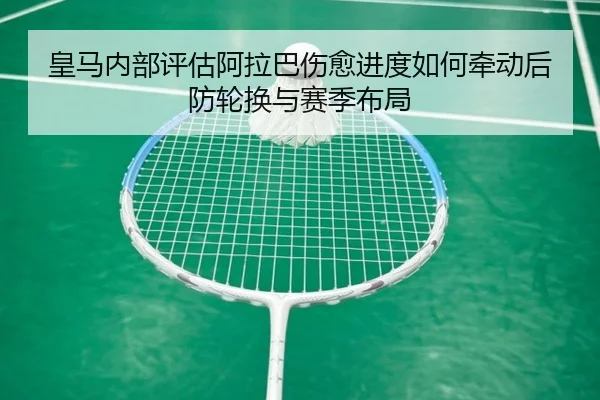 皇马内部评估阿拉巴伤愈进度如何牵动后防轮换与赛季布局