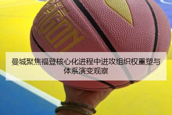 曼城聚焦福登核心化进程中进攻组织权重塑与体系演变观察