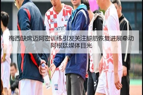 梅西缺席迈阿密训练引发关注腿筋恢复进展牵动阿根廷媒体目光